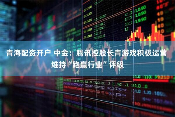 青海配资开户 中金：腾讯控股长青游戏积极运营 维持“跑赢行业”评级