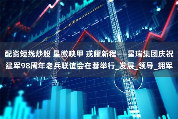 配资短线炒股 星徽映甲 戎耀新程——星瑞集团庆祝建军98周年老兵联谊会在蓉举行_发展_领导_拥军