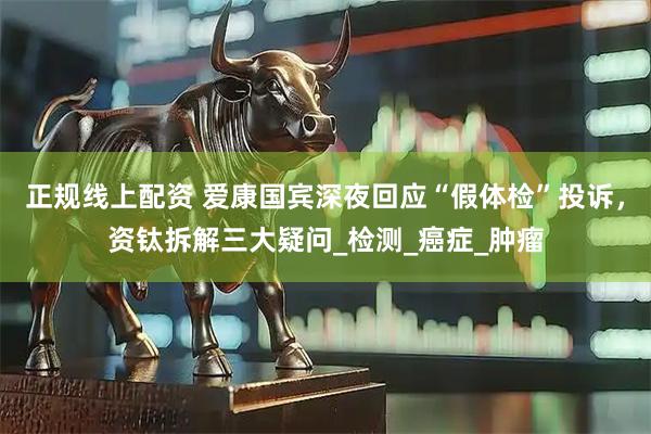 正规线上配资 爱康国宾深夜回应“假体检”投诉，资钛拆解三大疑问_检测_癌症_肿瘤
