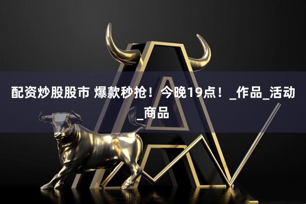 配资炒股股市 爆款秒抢！今晚19点！_作品_活动_商品