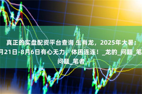 真正的实盘配资平台查询 生肖龙，2025年大暑：7月21日-8月6日有心无力，体困连连！_龙的_问题_笔者