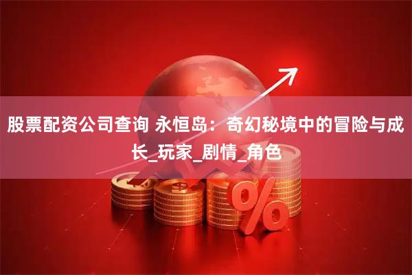 股票配资公司查询 永恒岛：奇幻秘境中的冒险与成长_玩家_剧情_角色