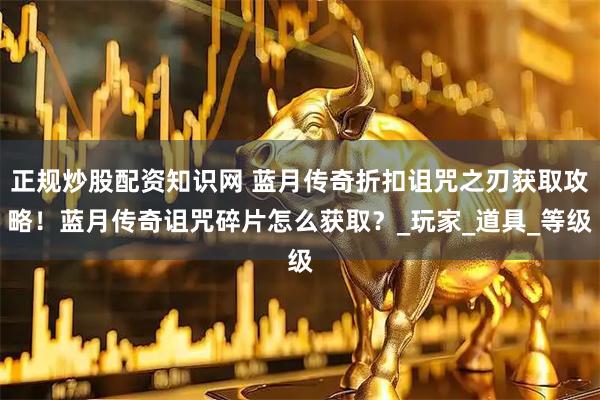 正规炒股配资知识网 蓝月传奇折扣诅咒之刃获取攻略！蓝月传奇诅咒碎片怎么获取？_玩家_道具_等级