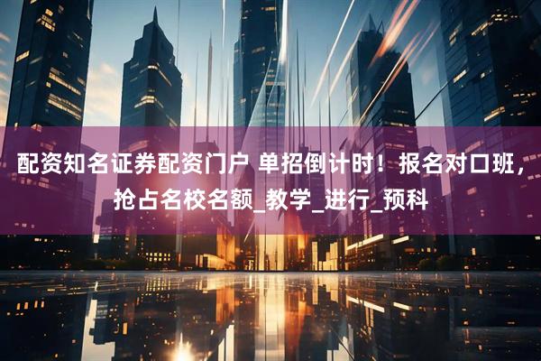配资知名证券配资门户 单招倒计时！报名对口班，抢占名校名额_教学_进行_预科