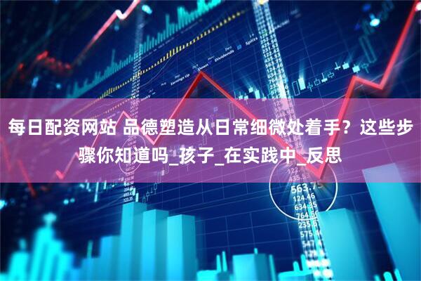 每日配资网站 品德塑造从日常细微处着手？这些步骤你知道吗_孩子_在实践中_反思