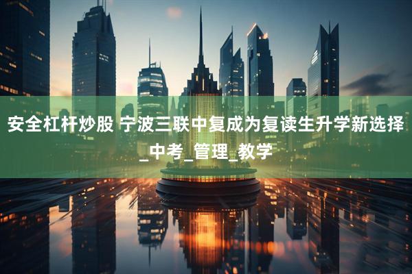 安全杠杆炒股 宁波三联中复成为复读生升学新选择_中考_管理_教学