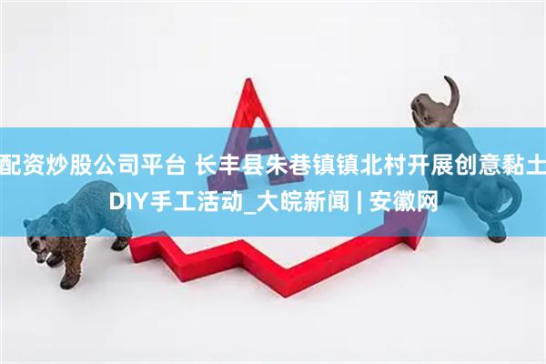 配资炒股公司平台 长丰县朱巷镇镇北村开展创意黏土DIY手工活动_大皖新闻 | 安徽网