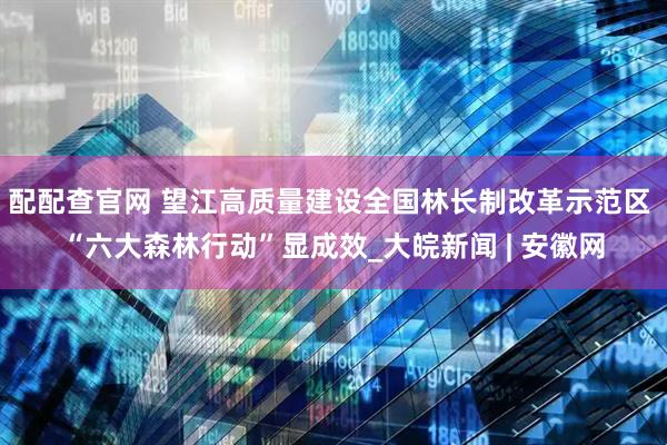 配配查官网 望江高质量建设全国林长制改革示范区 “六大森林行动”显成效_大皖新闻 | 安徽网