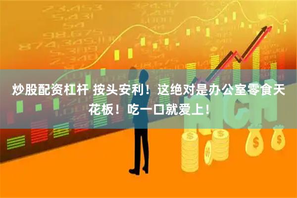 炒股配资杠杆 按头安利！这绝对是办公室零食天花板！吃一口就爱上！