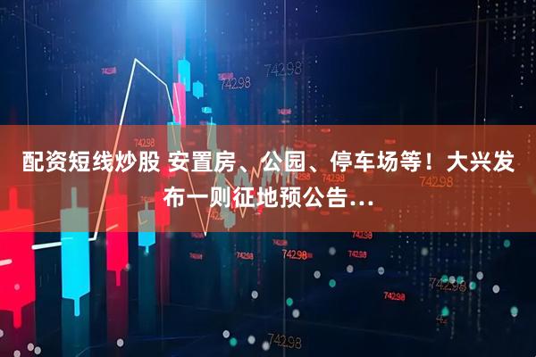 配资短线炒股 安置房、公园、停车场等！大兴发布一则征地预公告…