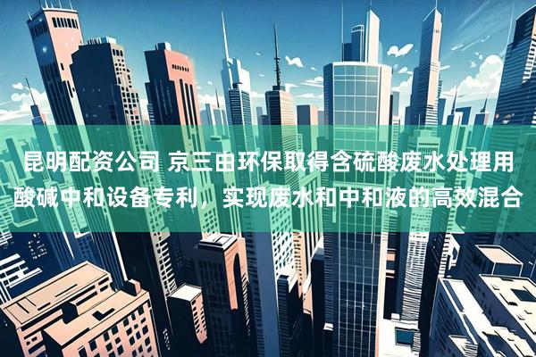 昆明配资公司 京三由环保取得含硫酸废水处理用酸碱中和设备专利，实现废水和中和液的高效混合