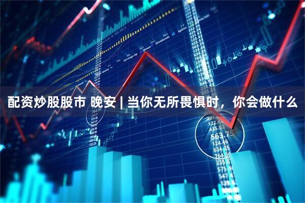配资炒股股市 晚安 | 当你无所畏惧时，你会做什么