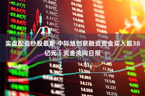 实盘配资炒股最新 中际旭创获融资资金买入超38亿元丨资金流向日报