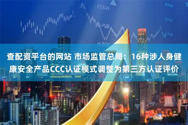 查配资平台的网站 市场监管总局：16种涉人身健康安全产品CCC认证模式调整为第三方认证评价