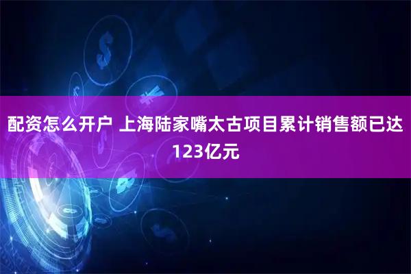 配资怎么开户 上海陆家嘴太古项目累计销售额已达123亿元