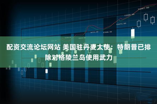 配资交流论坛网站 美国驻丹麦大使：特朗普已排除对格陵兰岛使用武力