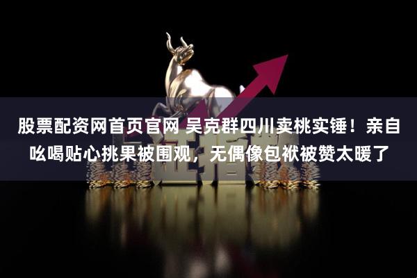 股票配资网首页官网 吴克群四川卖桃实锤！亲自吆喝贴心挑果被围观，无偶像包袱被赞太暖了