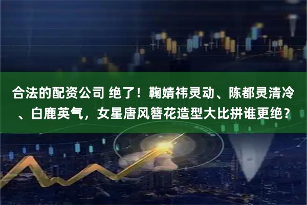 合法的配资公司 绝了！鞠婧祎灵动、陈都灵清冷、白鹿英气，女星唐风簪花造型大比拼谁更绝？