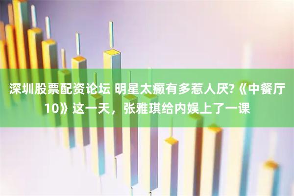 深圳股票配资论坛 明星太癫有多惹人厌?《中餐厅10》这一天，张雅琪给内娱上了一课