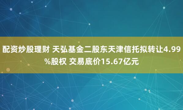 配资炒股理财 天弘基金二股东天津信托拟转让4.99%股权 交易底价15.67亿元